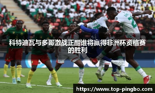 科特迪瓦与多哥激战正酣谁将赢得非洲杯资格赛的胜利